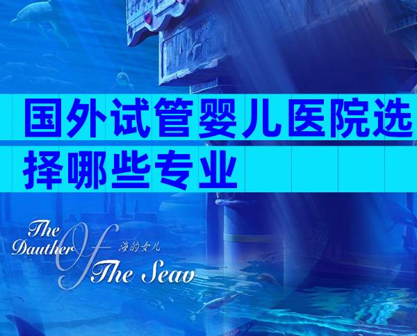 国外试管婴儿医院选择哪些专业