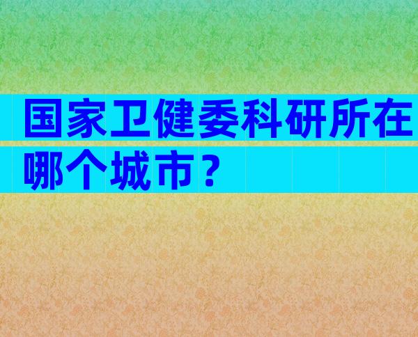 国家卫健委科研所在哪个城市？