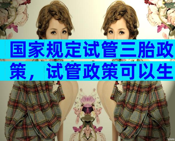 国家规定试管三胎政策，试管政策可以生第三胎吗？