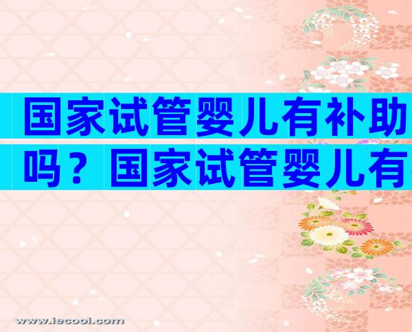 国家试管婴儿有补助吗？国家试管婴儿有补助吗多少钱？