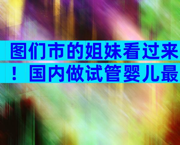 图们市的姐妹看过来！国内做试管婴儿最好选择这些地方