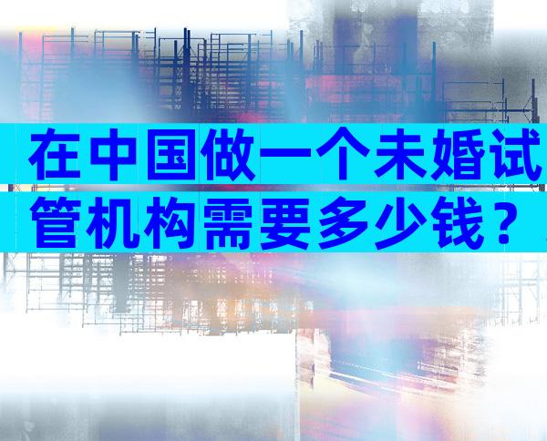 在中国做一个未婚试管机构需要多少钱？未婚可以试管。
