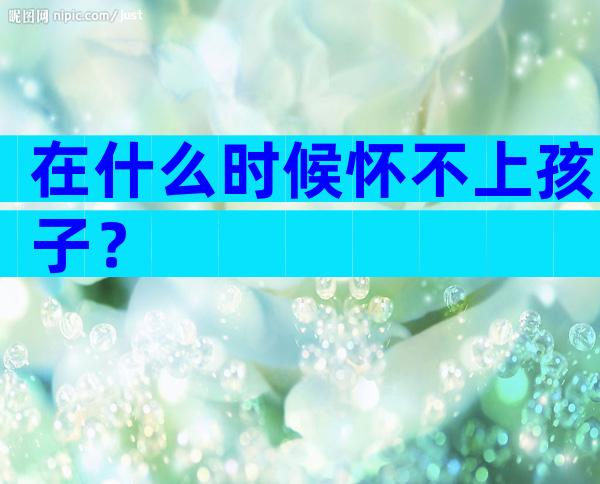 在什么时候怀不上孩子？