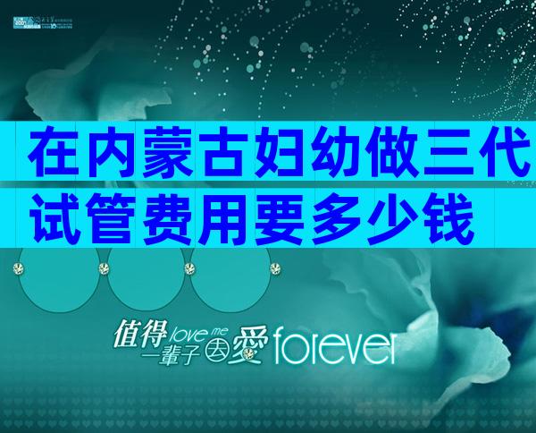 在内蒙古妇幼做三代试管费用要多少钱