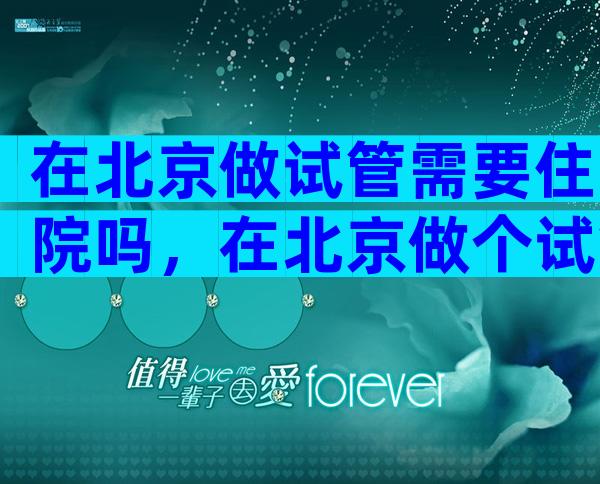 在北京做试管需要住院吗，在北京做个试管婴儿得多少钱