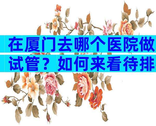 在厦门去哪个医院做试管？如何来看待排名