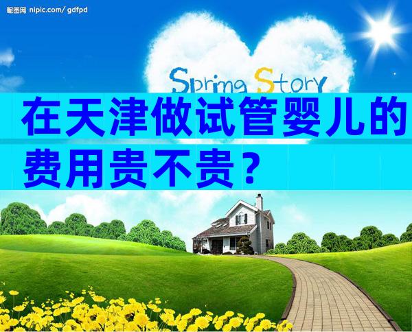在天津做试管婴儿的费用贵不贵？