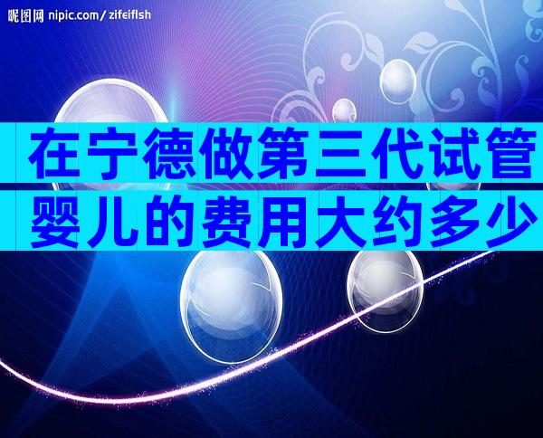 在宁德做第三代试管婴儿的费用大约多少？