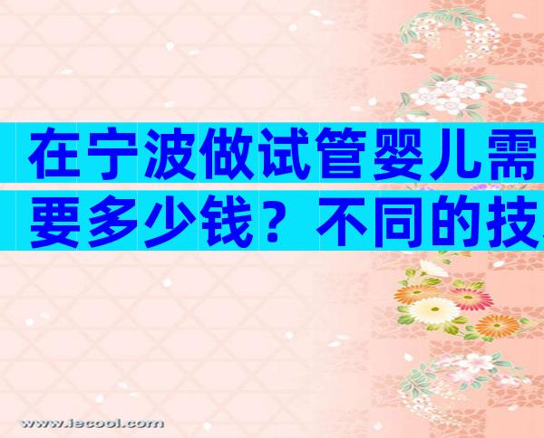 在宁波做试管婴儿需要多少钱？不同的技术成本是不同的。