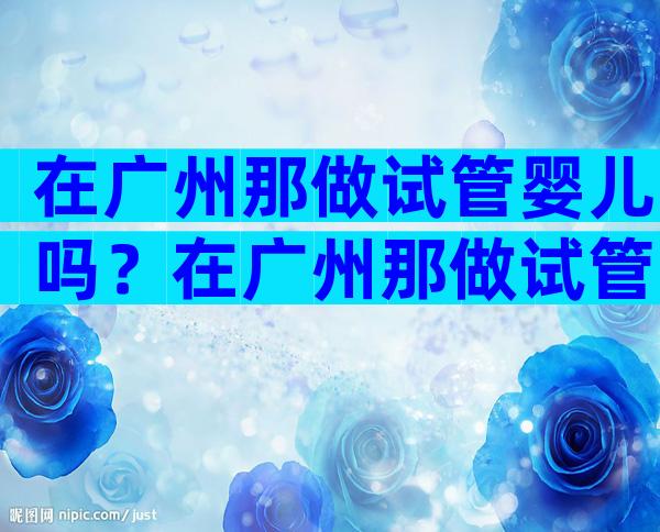 在广州那做试管婴儿吗？在广州那做试管婴儿吗多少钱？