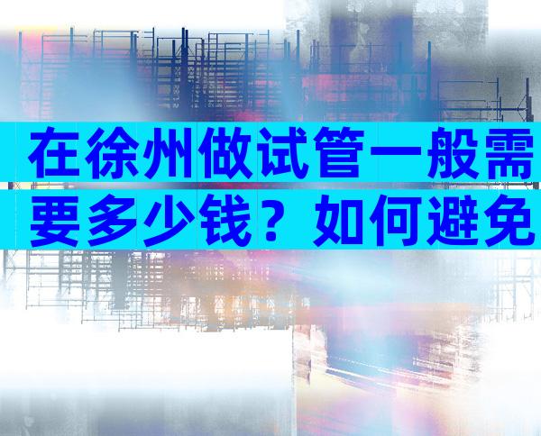 在徐州做试管一般需要多少钱？如何避免试管婴儿的风险？