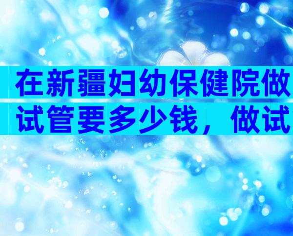 在新疆妇幼保健院做试管要多少钱，做试管婴儿要多少钱？