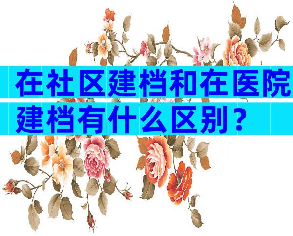 在社区建档和在医院建档有什么区别？