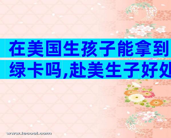 在美国生孩子能拿到绿卡吗,赴美生子好处有哪些