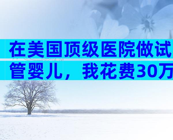 在美国顶级医院做试管婴儿，我花费30万却差点掉坑？成功率真相+避坑全攻略