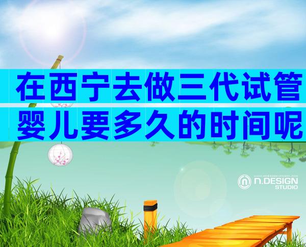 在西宁去做三代试管婴儿要多久的时间呢？三代时间可控！
