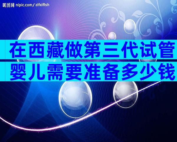 在西藏做第三代试管婴儿需要准备多少钱？
