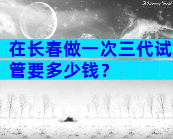 在长春做一次三代试管要多少钱？