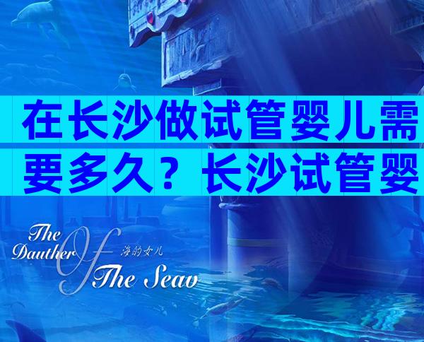 在长沙做试管婴儿需要多久？长沙试管婴儿流程