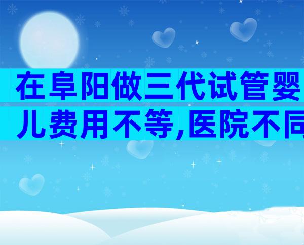 在阜阳做三代试管婴儿费用不等,医院不同收费也不同