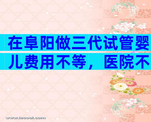 在阜阳做三代试管婴儿费用不等，医院不同收费也不同