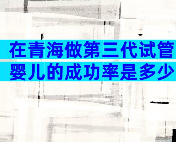在青海做第三代试管婴儿的成功率是多少？影响成功率的因素有哪些？