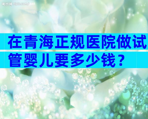 在青海正规医院做试管婴儿要多少钱？