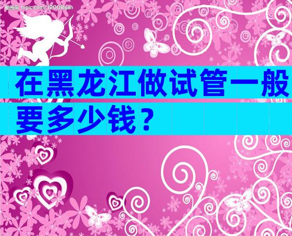 在黑龙江做试管一般要多少钱？