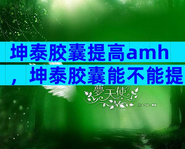 坤泰胶囊提高amh，坤泰胶囊能不能提高amh值？