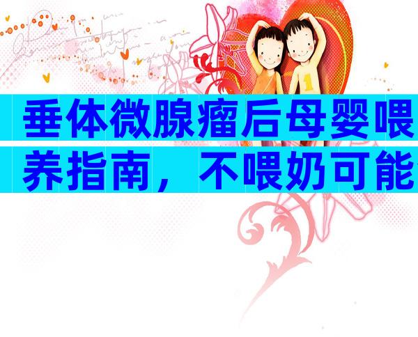 垂体微腺瘤后母婴喂养指南，不喂奶可能会导致病症加重