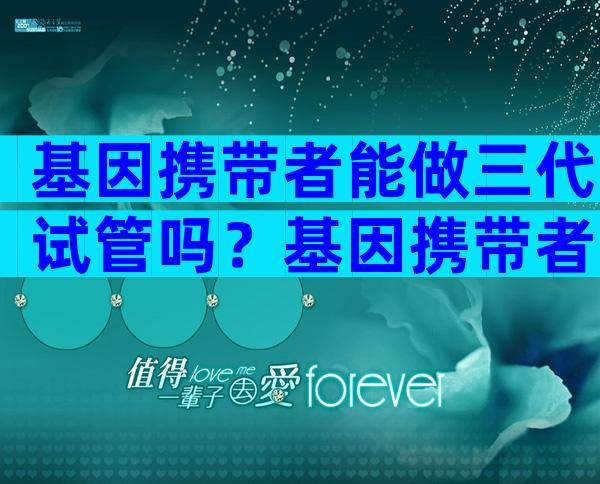 基因携带者能做三代试管吗？基因携带者能生出健康的孩子