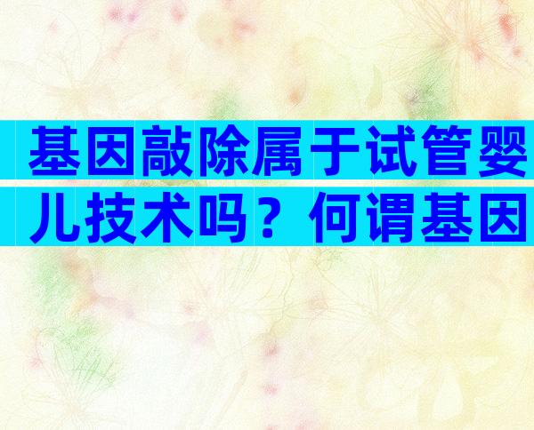 基因敲除属于试管婴儿技术吗？何谓基因敲除有什么作用？