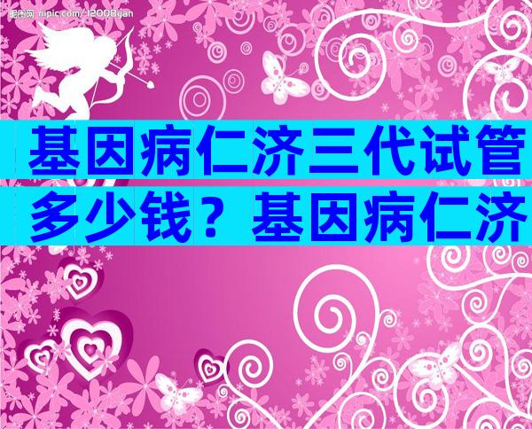 基因病仁济三代试管多少钱？基因病仁济三代试管多少钱啊？