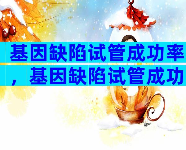 基因缺陷试管成功率，基因缺陷试管成功率多少？