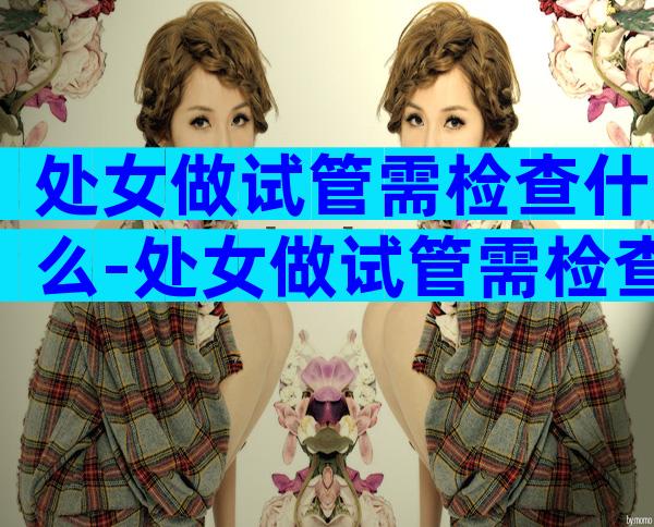 处女做试管需检查什么-处女做试管需检查什么