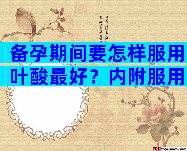 备孕期间要怎样服用叶酸最好？内附服用时间及正确服用方式