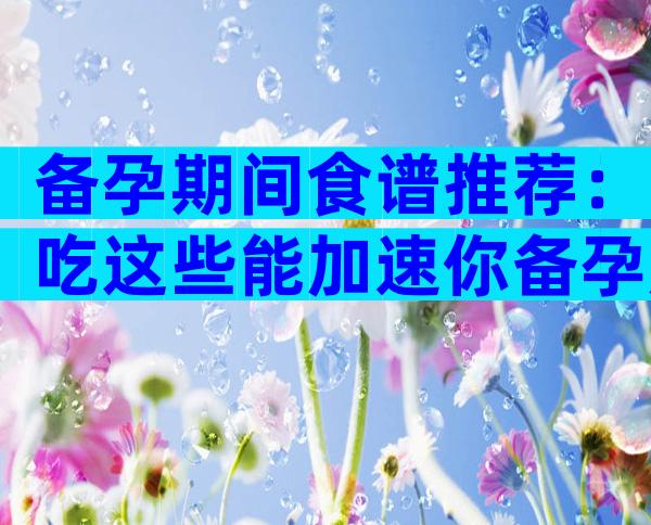 备孕期间食谱推荐：吃这些能加速你备孕成功进程