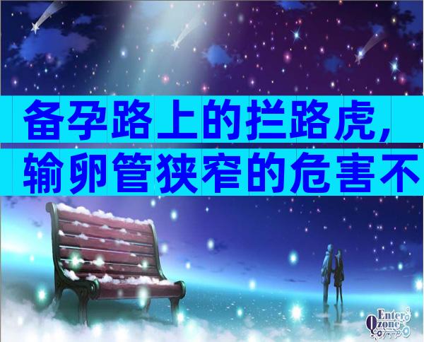 备孕路上的拦路虎,输卵管狭窄的危害不止不孕
