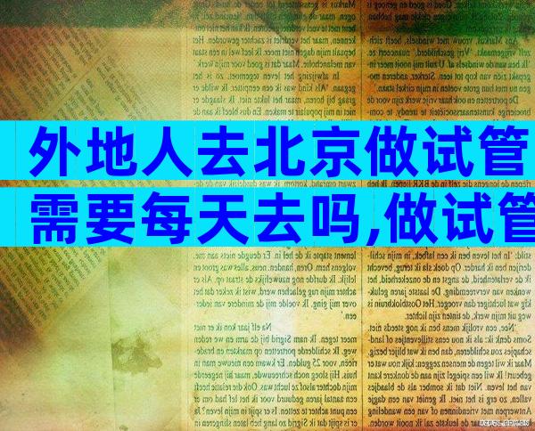 外地人去北京做试管需要每天去吗,做试管选择在北京还是本市做