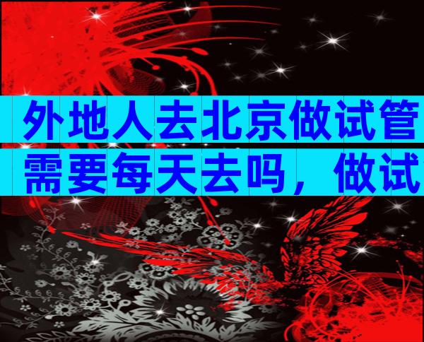 外地人去北京做试管需要每天去吗，做试管选择在北京还是本市做