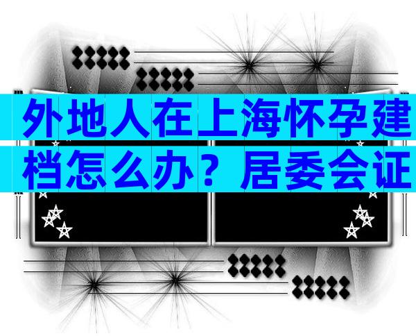 外地人在上海怀孕建档怎么办？居委会证明必不可少
