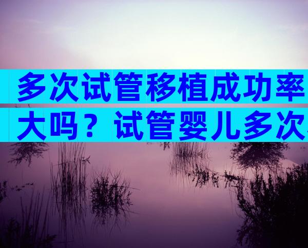 多次试管移植成功率大吗？试管婴儿多次移植失败是什么原因？