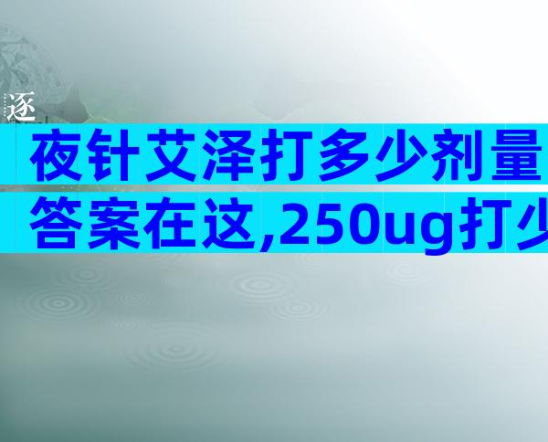 夜针艾泽打多少剂量答案在这,250ug打少了请及时处理