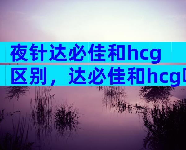 夜针达必佳和hcg区别，达必佳和hcg哪个好？