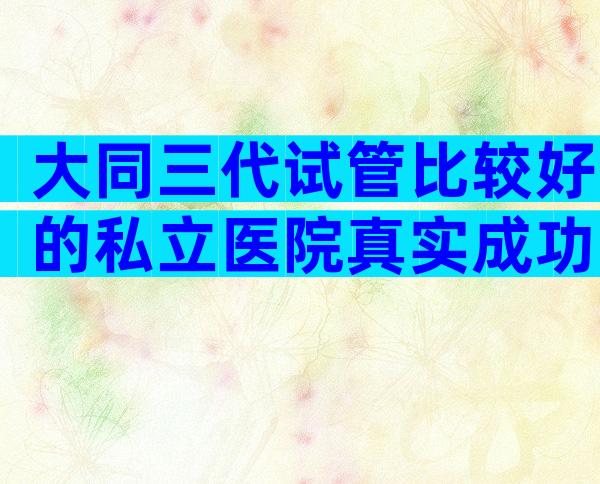 大同三代试管比较好的私立医院真实成功率,正规试管医院怎么选