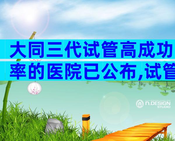 大同三代试管高成功率的医院已公布,试管可以做几次