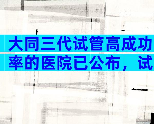 大同三代试管高成功率的医院已公布，试管可以做几次