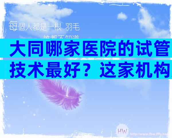 大同哪家医院的试管技术最好？这家机构知名且靠谱