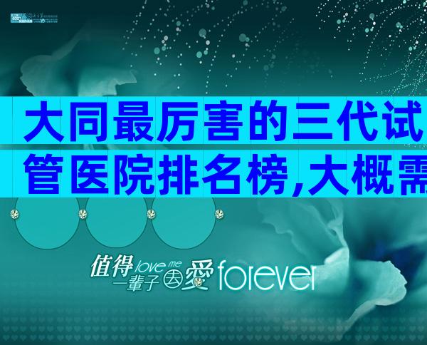 大同最厉害的三代试管医院排名榜,大概需要等多久