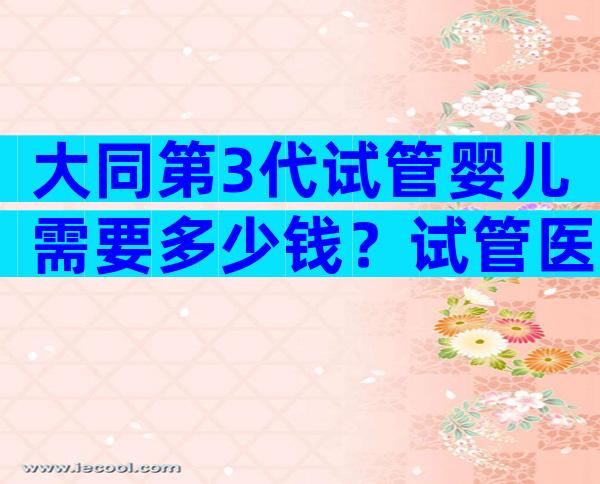 大同第3代试管婴儿需要多少钱？试管医院推荐